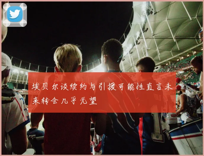 埃贝尔谈续约与引援可能性直言未来转会几乎无望