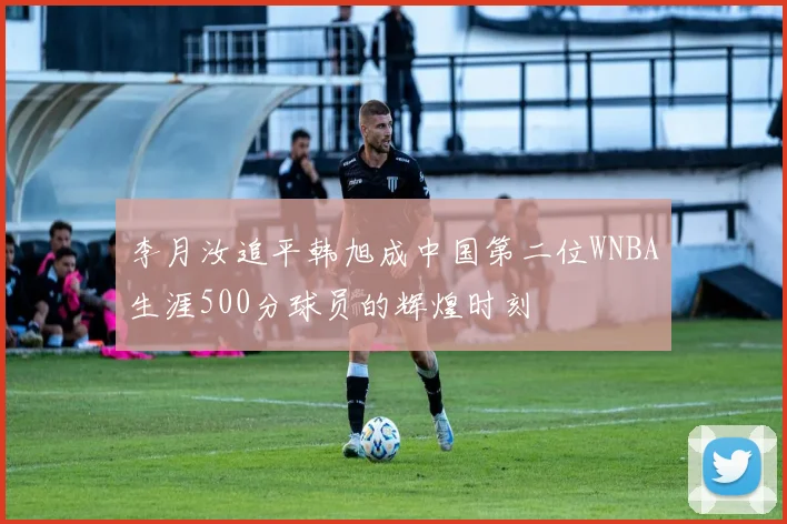 李月汝追平韩旭成中国第二位WNBA生涯500分球员的辉煌时刻