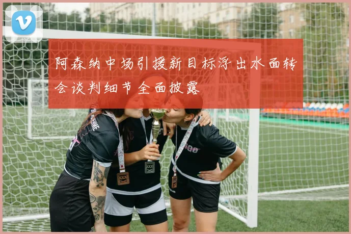 阿森纳中场引援新目标浮出水面转会谈判细节全面披露