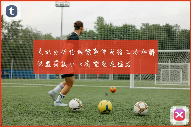 美记分析伦纳德事件或将三方和解联盟罚款小卡有望重返猛龙