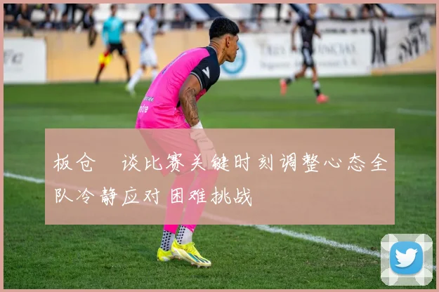 板仓滉谈比赛关键时刻调整心态全队冷静应对困难挑战